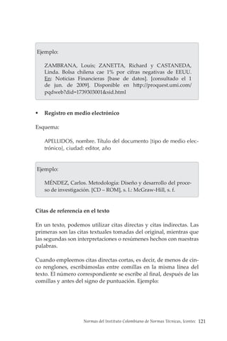 Normas del Instituto Colombiano de Normas Técnicas, Icontec 121
Ejemplo:
ZAMBRANA, Louis; ZANETTA, Richard y CASTANEDA,
Linda. Bolsa chilena cae 1% por cifras negativas de EEUU.
En: Noticias Financieras [base de datos]. [consultado el 1
de jun. de 2009]. Disponible en http://proquest.umi.com/
pqdweb?did=1739303001&sid.html
 Registro en medio electrónico
Esquema:
APELLIDOS, nombre. Título del documento [tipo de medio elec-
trónico], ciudad: editor, año
Ejemplo:
MÉNDEZ, Carlos. Metodología: Diseño y desarrollo del proce-
so de investigación. [CD – ROM], s. l.: McGraw-Hill, s. f.
Citas de referencia en el texto
En un texto, podemos utilizar citas directas y citas indirectas. Las
primeras son las citas textuales tomadas del original, mientras que
las segundas son interpretaciones o resúmenes hechos con nuestras
palabras.
Cuando empleemos citas directas cortas, es decir, de menos de cin-
co renglones, escribámoslas entre comillas en la misma línea del
texto. El número correspondiente se escribe al final, después de las
comillas y antes del signo de puntuación. Ejemplo:
 