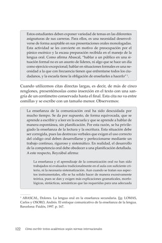 122 Cómo escribir textos académicos según normas internacionales
Estos estudiantes deben exponer variedad de temas en las diferentes
asignaturas de sus carreras. Para ellos, es una necesidad desenvol-
verse de forma aceptable en sus presentaciones orales monologadas.
Esta actividad se les convierte en motivo de preocupación por el
pánico escénico y la escasa preparación recibida en el manejo de la
lengua oral. Como afirma Abascal, “hablar a un público en una si-
tuación formal no es un asunto de líderes, ni algo que se hace un día
como ejercicio excepcional; hablar en situaciones formales es una ne-
cesidad a la que con frecuencia tienen que enfrentarse todos los ciu-
dadanos, y la escuela tiene la obligación de enseñarles a hacerlo”1
.
Cuando utilicemos citas directas largas, es decir, de más de cinco
renglones, presentémoslas como inserción en el texto con una san-
gría de un centímetro conservada hasta el final. Esta cita no va entre
comillas y se escribe con un tamaño menor. Observemos:
La enseñanza de la comunicación oral ha sido descuidada por
mucho tiempo. Se da por supuesto, de forma equivocada, que se
aprende a escribir y a leer en la escuela y que se aprende a hablar de
manera espontánea, sin planificación. Por esta razón, se ha privile-
giado la enseñanza de la lectura y la escritura. Esta situación debe
ser corregida, pues las destrezas verbales que exigen el uso correcto
del código oral deben desarrollarse y perfeccionarse mediante un
trabajo continuo, riguroso y sistemático. En realidad, el desarrollo
de la competencia oral debe obedecer a una planificación detallada.
A este respecto, Reyzábal afirma:
La enseñanza y el aprendizaje de la comunicación oral no han sido
trabajados ni evaluados tradicionalmente en el aula con suficiente cri-
terio, ni la necesaria sistematización. Aun cuando se tratan sus aspec-
tos instrumentales, ello se ha solido hacer de manera excesivamente
teórica, pues se dan y exigen más explicaciones gramaticales, morfo-
lógicas, sintácticas, semánticas que las requeridas para una adecuada
1
ABASCAL, Dolores. La lengua oral en la enseñanza secundaria. En: LOMAS,
Carlos y OSORO, Andrés. El enfoque comunicativo de la enseñanza de la lengua.
Barcelona: Paidós, 1997. p. 167.
 