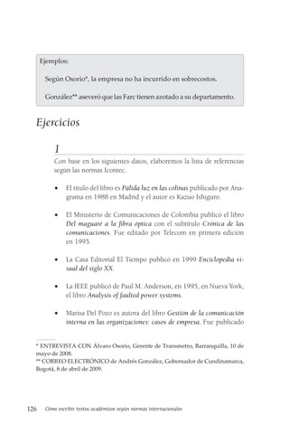126 Cómo escribir textos académicos según normas internacionales
  Ejemplos:
Según Osorio*, la empresa no ha incurrido en sobrecostos.
González** aseveró que las Farc tienen azotado a su departamento.
Ejercicios
1
Con base en los siguientes datos, elaboremos la lista de referencias
según las normas Icontec.
• El título del libro es Pálida luz en las colinas publicado por Ana-
grama en 1988 en Madrid y el autor es Kazuo Ishiguro.
• El Ministerio de Comunicaciones de Colombia publicó el libro
Del maguaré a la fibra óptica con el subtítulo Crónica de las
comunicaciones. Fue editado por Telecom en primera edición
en 1995.
• La Casa Editorial El Tiempo publicó en 1999 Enciclopedia vi-
sual del siglo XX.
• La IEEE publicó de Paul M. Anderson, en 1995, en Nueva York,
el libro Analysis of faulted power systems.
• Marisa Del Pozo es autora del libro Gestión de la comunicación
interna en las organizaciones: casos de empresa. Fue publicado
* ENTREVISTA CON Álvaro Osorio, Gerente de Transmetro, Barranquilla, 10 de
mayo de 2008.
** CORREO ELECTRÓNICO de Andrés González, Gobernador de Cundi­
namarca,
Bogotá, 8 de abril de 2009.
 