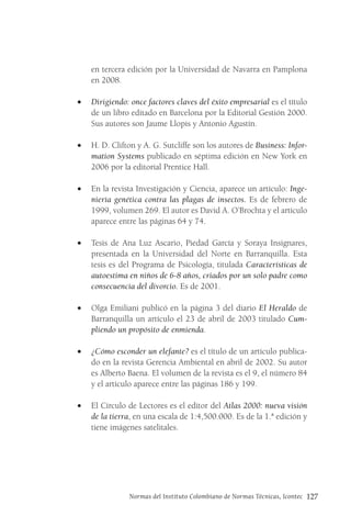 Normas del Instituto Colombiano de Normas Técnicas, Icontec 127
en tercera edición por la Universidad de Navarra en Pamplona
en 2008.
• Dirigiendo: once factores claves del éxito empresarial es el título
de un libro editado en Barcelona por la Editorial Gestión 2000.
Sus autores son Jaume Llopis y Antonio Agustín.
• H. D. Clifton y A. G. Sutcliffe son los autores de Business: Infor-
mation Systems publicado en séptima edición en New York en
2006 por la editorial Prentice Hall.
• En la revista Investigación y Ciencia, aparece un artículo: Inge-
niería genética contra las plagas de insectos. Es de febrero de
1999, volumen 269. El autor es David A. O’Brochta y el artículo
aparece entre las páginas 64 y 74.
• Tesis de Ana Luz Ascario, Piedad García y Soraya Insignares,
presentada en la Universidad del Norte en Barranquilla. Esta
tesis es del Programa de Psicología, titulada Características de
autoestima en niños de 6-8 años, criados por un solo padre como
consecuencia del divorcio. Es de 2001.
• Olga Emiliani publicó en la página 3 del diario El Heraldo de
Barranquilla un artículo el 23 de abril de 2003 titulado Cum-
pliendo un propósito de enmienda.
• ¿Cómo esconder un elefante? es el título de un artículo publica-
do en la revista Gerencia Ambiental en abril de 2002. Su autor
es Alberto Baena. El volumen de la revista es el 9, el número 84
y el artículo aparece entre las páginas 186 y 199.
• El Círculo de Lectores es el editor del Atlas 2000: nueva visión
de la tierra, en una escala de 1:4,500.000. Es de la 1.ª edición y
tiene imágenes satelitales.
 
