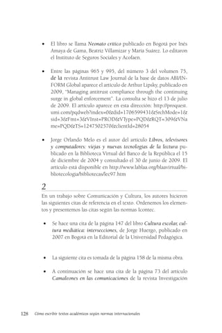 128 Cómo escribir textos académicos según normas internacionales
• El libro se llama Neonato crítico publicado en Bogotá por Inés
Amaya de Gama, Beatriz Villamizar y María Suárez. Lo editaron
el Instituto de Seguros Sociales y Acofaen.
• Entre las páginas 965 y 995, del número 3 del volumen 75,
de la revista Antitrust Law Journal de la base de datos ABI/IN-
FORM Global aparece el artículo de Arthur Lipsky, publicado en
2009, “Managing antitrust compliance through the continuing
surge in global enforcement”. La consulta se hizo el 13 de julio
de 2009. El artículo aparece en esta dirección: http://proquest.
umi.com/pqdweb?index=0&did=1706599431&SrchMode=1&
sid=3&Fmt=3&VInst=PROD&VType=PQD&RQT=309&VNa
me=PQD&TS=1247502570&clientId=28054
• Jorge Orlando Melo es el autor del artículo Libros, televisores
y computadores: viejas y nuevas tecnologías de la lectura pu-
blicado en la Biblioteca Virtual del Banco de la República el 15
de diciembre de 2004 y consultado el 30 de junio de 2009. El
artículo está disponible en http://www.lablaa.org/blaavirtual/bi-
bliotecologia/bibliotecas/lec97.htm
2
En un trabajo sobre Comunicación y Cultura, los autores hicieron
las siguientes citas de referencia en el texto. Ordenemos los elemen-
tos y presentemos las citas según las normas Icontec.
• Se hace una cita de la página 147 del libro Cultura escolar, cul-
tura mediática: intersecciones, de Jorge Huergo, publicado en
2007 en Bogotá en la Editorial de la Universidad Pedagógica.
• La siguiente cita es tomada de la página 158 de la misma obra.
• A continuación se hace una cita de la página 73 del artículo
Camaleones en las comunicaciones de la revista Investigación
 