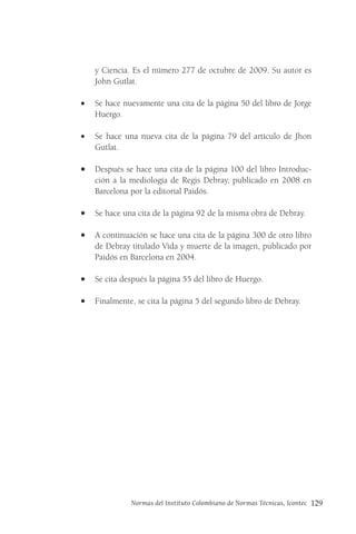 Normas del Instituto Colombiano de Normas Técnicas, Icontec 129
y Ciencia. Es el número 277 de octubre de 2009. Su autor es
John Gutlat.
• Se hace nuevamente una cita de la página 50 del libro de Jorge
Huergo.
• Se hace una nueva cita de la página 79 del artículo de Jhon
Gutlat.
• Después se hace una cita de la página 100 del libro Introduc-
ción a la mediología de Regis Debray, publicado en 2008 en
Barcelona por la editorial Paidós.
• Se hace una cita de la página 92 de la misma obra de Debray.
• A continuación se hace una cita de la página 300 de otro libro
de Debray titulado Vida y muerte de la imagen, publicado por
Paidós en Barcelona en 2004.
• Se cita después la página 55 del libro de Huergo.
• Finalmente, se cita la página 5 del segundo libro de Debray.
 