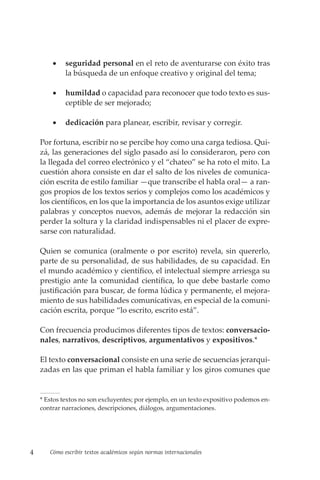 4 Cómo escribir textos académicos según normas internacionales
• seguridad personal en el reto de aventurarse con éxito tras
la búsqueda de un enfoque creativo y original del tema;
• humildad o capacidad para reconocer que todo texto es sus-
ceptible de ser mejorado;
• dedicación para planear, escribir, revisar y corregir.
Por fortuna, escribir no se percibe hoy como una carga tediosa. Qui-
zá, las generaciones del siglo pasado así lo consideraron, pero con
la llegada del correo electrónico y el “chateo” se ha roto el mito. La
cuestión ahora consiste en dar el salto de los niveles de comunica-
ción escrita de estilo familiar —que transcribe el habla oral— a ran-
gos propios de los textos serios y complejos como los académicos y
los científicos, en los que la importancia de los asuntos exige utilizar
palabras y conceptos nuevos, además de mejorar la redacción sin
perder la soltura y la claridad indispensables ni el placer de expre-
sarse con naturalidad.
Quien se comunica (oralmente o por escrito) revela, sin quererlo,
parte de su personalidad, de sus habilidades, de su capacidad. En
el mundo académico y científico, el intelectual siempre arriesga su
prestigio ante la comunidad científica, lo que debe bastarle como
justificación para buscar, de forma lúdica y permanente, el mejora-
miento de sus habilidades comunicativas, en especial de la comuni-
cación escrita, porque “lo escrito, escrito está”.
Con frecuencia producimos diferentes tipos de textos: conversacio-
nales, narrativos, descriptivos, argumentativos y expositivos.*
El texto conversacional consiste en una serie de secuencias jerarqui-
zadas en las que priman el habla familiar y los giros comunes que
* Estos textos no son excluyentes; por ejemplo, en un texto expositivo podemos en­
contrar narraciones, descripciones, diálogos, argumentaciones.
 