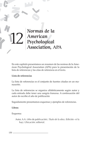 130
En este capítulo presentamos un resumen de las normas de la Ame-
rican Psychological Association (APA) para la presentación de la
lista de referencias y las citas de referencia en el texto.
Lista de referencias
La lista de referencias es el conjunto de fuentes citadas en un ma-
nuscrito.
La lista de referencias se organiza alfabéticamente según autor y
cada entrada debe tener una sangría francesa. A continuación del
autor de escribe el año de publicación
Seguidamente presentamos esquemas y ejemplos de referencias.
Libros
Esquema:
Autor, A.A. (Año de publicación). Título de la obra. (Edición –si la
hay). Ubicación: editorial.
Normas de la
American
Psychological
Association, APA
1
2
 