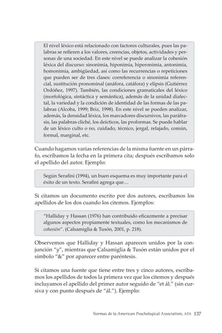 Normas de la American Psuchological Association, APA 137
El nivel léxico está relacionado con factores culturales, pues las pa-
labras se refieren a los valores, creencias, objetos, actividades y per-
sonas de una sociedad. En este nivel se puede analizar la cohesión
léxica del discurso: sinonimia, hiponimia, hiperonimia, antonimia,
homonimia, ambigüedad, así como las recurrencias o repeticiones
que pueden ser de tres clases: correferencia o sinonimia referen-
cial, sustitución pronominal (anáfora, catáfora) y elipsis (Gutiérrez
Ordóñez, 1997). También, las condiciones gramaticales del léxico
(morfológica, sintáctica y semántica), además de la unidad dialec-
tal, la variedad y la condición de identidad de las formas de las pa-
labras (Alcoba, 1999; Briz, 1998). En este nivel se pueden analizar,
además, la densidad léxica, los marcadores discursivos, las paráfra-
sis, las palabras cliché, los deícticos, las proformas. Se puede hablar
de un léxico culto o no, cuidado, técnico, jergal, relajado, común,
formal, marginal, etc.
Cuando hagamos varias referencias de la misma fuente en un párra-
fo, escribamos la fecha en la primera cita; después escribamos solo
el apellido del autor. Ejemplo:
Según Serafini (1994), un buen esquema es muy importante para el
éxito de un texto. Serafini agrega que…
Si citamos un documento escrito por dos autores, escribamos los
apellidos de los dos cuando los citemos. Ejemplos:
“Halliday y Hassan (1976) han contribuido eficazmente a precisar
algunos aspectos propiamente textuales, como los mecanismos de
cohesión”. (Calsamiglia & Tusón, 2001, p. 218).
Observemos que Halliday y Hassan aparecen unidos por la con-
junción “y”, mientras que Calsamiglia & Tusón están unidos por el
símbolo “&” por aparecer entre paréntesis.
Si citamos una fuente que tiene entre tres y cinco autores, escriba-
mos los apellidos de todos la primera vez que los citemos y después
incluyamos el apellido del primer autor seguido de “et ál.” (sin cur-
siva y con punto después de “ál.”). Ejemplo:
 