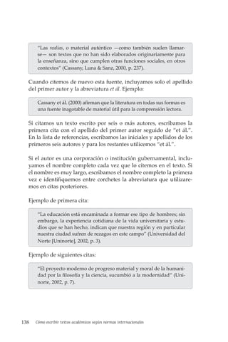 138 Cómo escribir textos académicos según normas internacionales
“Las realias, o material auténtico —como también suelen llamar-
se— son textos que no han sido elaborados originariamente para
la enseñanza, sino que cumplen otras funciones sociales, en otros
contextos” (Cassany, Luna & Sanz, 2000, p. 237).
Cuando citemos de nuevo esta fuente, incluyamos solo el apellido
del primer autor y la abreviatura et ál. Ejemplo:
Cassany et ál. (2000) afirman que la literatura en todas sus formas es
una fuente inagotable de material útil para la comprensión lectora.
Si citamos un texto escrito por seis o más autores, escribamos la
primera cita con el apellido del primer autor seguido de “et ál.”.
En la lista de referencias, escribamos las iniciales y apellidos de los
primeros seis autores y para los restantes utilicemos “et ál.”.
Si el autor es una corporación o institución gubernamental, inclu-
yamos el nombre completo cada vez que lo citemos en el texto. Si
el nombre es muy largo, escribamos el nombre completo la primera
vez e identifiquemos entre corchetes la abreviatura que utilizare-
mos en citas posteriores.
Ejemplo de primera cita:
“La educación está encaminada a formar ese tipo de hombres; sin
embargo, la experiencia cotidiana de la vida universitaria y estu-
dios que se han hecho, indican que nuestra región y en particular
nuestra ciudad sufren de rezagos en este campo” (Universidad del
Norte [Uninorte], 2002, p. 3).
Ejemplo de siguientes citas:
“El proyecto moderno de progreso material y moral de la humani-
dad por la filosofía y la ciencia, sucumbió a la modernidad” (Uni-
norte, 2002, p. 7).
 