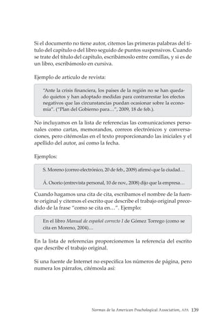Normas de la American Psuchological Association, APA 139
Si el documento no tiene autor, citemos las primeras palabras del tí-
tulo del capítulo o del libro seguido de puntos suspensivos. Cuando
se trate del título del capítulo, escribámoslo entre comillas, y si es de
un libro, escribámoslo en cursiva.
Ejemplo de artículo de revista:
“Ante la crisis financiera, los países de la región no se han queda-
do quietos y han adoptado medidas para contrarrestar los efectos
negativos que las circunstancias puedan ocasionar sobre la econo-
mía”. (“Plan del Gobierno para…”, 2009, 18 de feb.).
No incluyamos en la lista de referencias las comunicaciones perso-
nales como cartas, memorandos, correos electrónicos y conversa-
ciones, pero citémoslas en el texto proporcionando las iniciales y el
apellido del autor, así como la fecha.
Ejemplos:
S. Moreno (correo electrónico, 20 de feb., 2009) afirmó que la ciudad…
Á. Osorio (entrevista personal, 10 de nov., 2008) dijo que la empresa…
Cuando hagamos una cita de cita, escribamos el nombre de la fuen-
te original y citemos el escrito que describe el trabajo original prece-
dido de la frase “como se cita en…”. Ejemplo:
En el libro Manual de español correcto I de Gómez Torrego (como se
cita en Moreno, 2004)…
En la lista de referencias proporcionemos la referencia del escrito
que describe el trabajo original.
Si una fuente de Internet no especifica los números de página, pero
numera los párrafos, citémosla así:
 
