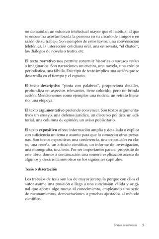 Textos académicos 5
no demandan un esfuerzo intelectual mayor que el habitual al que
se encuentra acostumbrada la persona en su círculo de amigos o en
razón de su trabajo. Son ejemplos de estos textos, una conversación
telefónica, la interacción cotidiana oral, una entrevista, “el chateo”,
los diálogos de novela o teatro, etc.
El texto narrativo nos permite construir historias o sucesos reales
o imaginarios. Son narraciones un cuento, una novela, una crónica
periodística, una fábula. Este tipo de texto implica una acción que se
desarrolla en el tiempo y el espacio.
El texto descriptivo “pinta con palabras”, proporciona detalles,
pro­
fundiza en aspectos relevantes, tiene colorido, pero no brinda
acción. Mencionemos como ejemplos una noticia, un retrato litera-
rio, una etopeya.
El texto argumentativo pretende convencer. Son textos argumenta-
tivos un ensayo, una defensa jurídica, un discurso político, un edi-
torial, una columna de opinión, un aviso publicitario.
El texto expositivo ofrece información amplia y detallada o explica
con suficiencia un tema o asunto para que lo conozcan otras perso-
nas. Son textos expositivos una conferencia, una exposición en cla-
se, una reseña, un artículo científico, un informe de investigación,
una monografía, una tesis. Por ser importantes para el propósito de
este libro, damos a continuación una somera explicación acerca de
algunos y desarrollamos otros en los siguientes capítulos.
Tesis o disertación
Los trabajos de tesis son los de mayor jerarquía porque con ellos el
autor asume una posición o llega a una conclusión válida y origi-
nal que aporta algo nuevo al conocimiento, empleando una serie
de razonamientos, demostraciones o pruebas ajustados al método
científico.
 