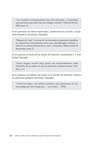 140 Cómo escribir textos académicos según normas internacionales
“Las ciudades contemporáneas han sido pensadas y construidas
para personas que saben leer los códigos verbales” (Nieto & Ferrer,
2003, párr. 6).
Si los párrafos no están numerados, nombremos la sección y el pá-
rrafo donde se encuentra. Ejemplo:
“Respecto al ‘qué’, la mitad de los docentes encuestados identifica
la ‘exposición’ correctamente como una ‘metodología o formas’, y
solo uno se refirió al hecho de lo ‘oral’”. (González, 2004, sección de
Resultados, párr. 1)
Si no aparece la fecha de la fuente de Internet, escribamos s. f. (sin
fecha). Ejemplo:
“Acaso ningún escritor haya hecho tan conscientemente como
Nietzsche de su estilo, un arte de provocar la buena lectura” (Zu-
leta, s. f.).
Si no aparece el nombre del autor en la fuente de Internet, citemos
las primeras palabras del título. Ejemplo:
“Como los atajos y las medias verdades, esas oposiciones no son
solo peligrosas sino tramposas…” (Los modos…, 1992).
 