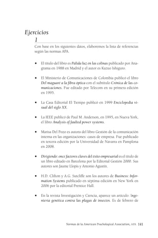 Normas de la American Psuchological Association, APA 141
Ejercicios
1
Con base en los siguientes datos, elaboremos la lista de referencias
según las normas APA.
• El título del libro es Pálida luz en las colinas publicado por Ana-
grama en 1988 en Madrid y el autor es Kazuo Ishiguro.
• El Ministerio de Comunicaciones de Colombia publicó el libro
Del maguaré a la fibra óptica con el subtítulo Crónica de las co-
municaciones. Fue editado por Telecom en su primera edición
en 1995.
• La Casa Editorial El Tiempo publicó en 1999 Enciclopedia vi-
sual del siglo XX.
• La IEEE publicó de Paul M. Anderson, en 1995, en Nueva York,
el libro Analysis of faulted power systems.
• Marisa Del Pozo es autora del libro Gestión de la comunicación
interna en las organizaciones: casos de empresa. Fue publicado
en tercera edición por la Universidad de Navarra en Pamplona
en 2008.
• Dirigiendo: once factores claves del éxito empresarial es el título de
un libro editado en Barcelona por la Editorial Gestión 2000. Sus
autores son Jaume Llopis y Antonio Agustín.
• H.D. Clifton y A.G. Sutcliffe son los autores de Business: Infor-
mation Systems publicado en séptima edición en New York en
2006 por la editorial Prentice Hall.
• En la revista Investigación y Ciencia, aparece un artículo: Inge-
niería genética contra las plagas de insectos. Es de febrero de
 