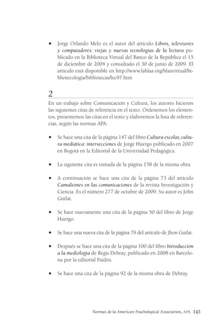Normas de la American Psuchological Association, APA 143
• Jorge Orlando Melo es el autor del artículo Libros, televisores
y computadores: viejas y nuevas tecnologías de la lectura pu-
blicado en la Biblioteca Virtual del Banco de la República el 15
de diciembre de 2004 y consultado el 30 de junio de 2009. El
artículo está disponible en http://www.lablaa.org/blaavirtual/bi-
bliotecologia/bibliotecas/lec97.htm
2
En un trabajo sobre Comunicación y Cultura, los autores hicieron
las siguientes citas de referencia en el texto. Ordenemos los elemen-
tos, presentemos las citas en el texto y elaboremos la lista de referen-
cias, según las normas APA:
• Se hace una cita de la página 147 del libro Cultura escolar, cultu-
ra mediática: intersecciones de Jorge Huergo publicado en 2007
en Bogotá en la Editorial de la Universidad Pedagógica.
• La siguiente cita es tomada de la página 158 de la misma obra.
• A continuación se hace una cita de la página 73 del artículo
Camaleones en las comunicaciones de la revista Investigación y
Ciencia. Es el número 277 de octubre de 2009. Su autor es John
Gutlat.
• Se hace nuevamente una cita de la página 50 del libro de Jorge
Huergo.
• Se hace una nueva cita de la página 79 del artículo de Jhon Gutlat.
• Después se hace una cita de la página 100 del libro Introducción
a la mediología de Regis Debray, publicado en 2008 en Barcelo-
na por la editorial Paidós.
• Se hace una cita de la página 92 de la misma obra de Debray.
 