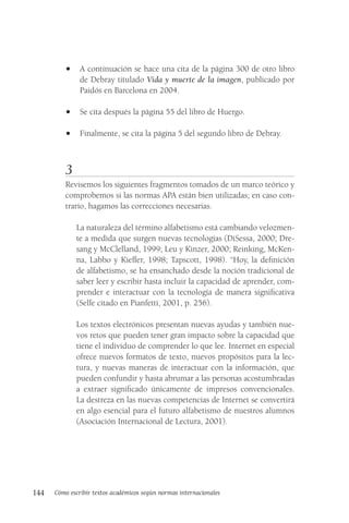 144 Cómo escribir textos académicos según normas internacionales
• A continuación se hace una cita de la página 300 de otro libro
de Debray titulado Vida y muerte de la imagen, publicado por
Paidós en Barcelona en 2004.
• Se cita después la página 55 del libro de Huergo.
• Finalmente, se cita la página 5 del segundo libro de Debray.
3
Revisemos los siguientes fragmentos tomados de un marco teórico y
comprobemos si las normas APA están bien utilizadas; en caso con-
trario, hagamos las correcciones necesarias.
La naturaleza del término alfabetismo está cambiando velozmen-
te a medida que surgen nuevas tecnologías (DiSessa, 2000; Dre-
sang y McClelland, 1999; Leu y Kinzer, 2000; Reinking, McKen-
na, Labbo y Kieffer, 1998; Tapscott, 1998). “Hoy, la definición
de alfabetismo, se ha ensanchado desde la noción tradicional de
saber leer y escribir hasta incluir la capacidad de aprender, com-
prender e interactuar con la tecnología de manera significativa
(Selfe citado en Pianfetti, 2001, p. 256).
Los textos electrónicos presentan nuevas ayudas y también nue-
vos retos que pueden tener gran impacto sobre la capacidad que
tiene el individuo de comprender lo que lee. Internet en especial
ofrece nuevos formatos de texto, nuevos propósitos para la lec-
tura, y nuevas maneras de interactuar con la información, que
pueden confundir y hasta abrumar a las personas acostumbradas
a extraer significado únicamente de impresos convencionales.
La destreza en las nuevas competencias de Internet se convertirá
en algo esencial para el futuro alfabetismo de nuestros alumnos
(Asociación Internacional de Lectura, 2001).
 