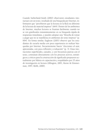 Normas de la American Psuchological Association, APA 145
Cuando Sutherland-Smith (2002) observaron estudiantes inte-
ractuar con un texto, resultado de una búsqueda por Internet, in-
formaron que “percibieron que la lectura en la Red era diferente
de la lectura de material impreso” (664). Dentro de los ambientes
de Internet, muchos lectores se frustran fácilmente cuando no
se ven gratificados instantáneamente en su búsqueda rápida de
respuestas inmediatas, y pueden adoptar una “filosofía de tomar
y pegar que no se manifiesta en ambientes de texto impreso” (p.
664). En forma similar, Eagleton (2001) observó que los estu-
diantes de escuela media con poca experiencia en realizar bús-
quedas por Internet, frecuentemente hacen “elecciones al azar,
apresuradas, con poca reflexión y evaluación” (p. 3). Estas inte-
racciones superficiales, casuales, y con frecuencia pasivas con el
texto, contrastan directamente con los procesos activos, estraté-
gicos y críticos para la construcción de significado propuestos ac-
tualmente por líderes en capacitación y respaldados por 25 años
de investigación en lectura (Allington, 2001, Keene & Zimmer-
man, 1997, Robb, 2000).
 