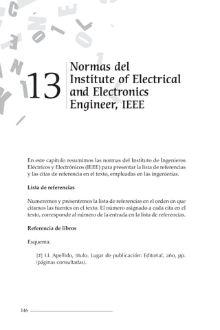 146
En este capítulo resumimos las normas del Instituto de Ingenieros
Eléctricos y Electrónicos (IEEE) para presentar la lista de referencias
y las citas de referencia en el texto, empleadas en las ingenierías.
Lista de referencias
Numeremos y presentemos la lista de referencias en el orden en que
citamos las fuentes en el texto. El número asignado a cada cita en el
texto, corresponde al número de la entrada en la lista de referencias.
Referencia de libros
Esquema:
[#] I.I. Apellido, título. Lugar de publicación: Editorial, año, pp.
(páginas consultadas).
Normas del
Institute of Electrical
and Electronics
Engineer, IEEE
13
 