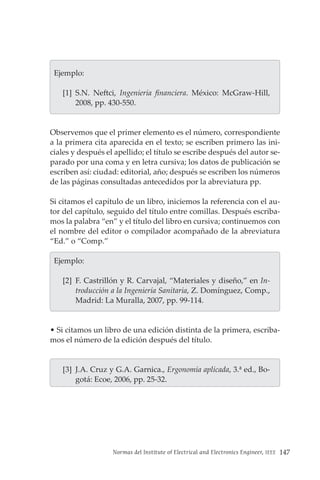Normas del Institute of Electrical and Electronics Engineer, IEEE 147
  Ejemplo:
[1] S.N. Neftci, Ingeniería financiera. México: McGraw-Hill,
2008, pp. 430-550.
Observemos que el primer elemento es el número, correspondiente
a la primera cita aparecida en el texto; se escriben primero las ini-
ciales y después el apellido; el título se escribe después del autor se-
parado por una coma y en letra cursiva; los datos de publicación se
escriben así: ciudad: editorial, año; después se escriben los números
de las páginas consultadas antecedidos por la abreviatura pp.
Si citamos el capítulo de un libro, iniciemos la referencia con el au-
tor del capítulo, seguido del título entre comillas. Después escriba-
mos la palabra “en” y el título del libro en cursiva; continuemos con
el nombre del editor o compilador acompañado de la abreviatura
“Ed.” o “Comp.”
  Ejemplo:
[2] F. Castrillón y R. Carvajal, “Materiales y diseño,” en In-
troducción a la Ingeniería Sanitaria, Z. Domínguez, Comp.,
Madrid: La Muralla, 2007, pp. 99-114.
• Si citamos un libro de una edición distinta de la primera, escriba-
mos el número de la edición después del título.
[3] J.A. Cruz y G.A. Garnica., Ergonomía aplicada, 3.ª ed., Bo-
gotá: Ecoe, 2006, pp. 25-32.
 