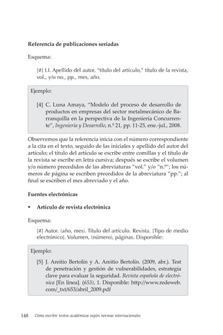 148 Cómo escribir textos académicos según normas internacionales
Referencia de publicaciones seriadas
Esquema:
[#] I.I. Apellido del autor, “título del artículo,” título de la revista,
vol., y/o no., pp., mes, año.
  Ejemplo:
[4] C. Luna Amaya, “Modelo del proceso de desarrollo de
productos en empresas del sector metalmecánico de Ba-
rranquilla en la perspectiva de la Ingeniería Concurren-
te”, Ingeniería y Desarrollo, n.º 21, pp. 11-25, ene.-jul., 2008.
Observemos que la referencia inicia con el número correspondiente
a la cita en el texto, seguido de las iniciales y apellido del autor del
artículo; el título del artículo se escribe entre comillas y el título de
la revista se escribe en letra cursiva; después se escribe el volumen
y/o número precedidos de las abreviaturas “vol.” y/o “n.º”; los nú-
meros de página se escriben precedidos de la abreviatura “pp.”; al
final se escriben el mes abreviado y el año.
Fuentes electrónicas
 Artículo de revista electrónica
Esquema:
[#] Autor. (año, mes). Título del artículo. Revista. [Tipo de medio
electrónico]. Volumen, (número), páginas. Disponible:
  Ejemplo:
[5] J. Areitio Bertolín y A. Areitio Bertolín. (2009, abr.). Test
de penetración y gestión de vulnerabilidades, estrategia
clave para evaluar la seguridad. Revista española de electró-
nica [En línea]. (653), 1. Disponible: http://www.redeweb.
com/_txt/653/abril_2009.pdf
 