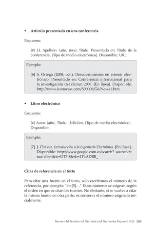 Normas del Institute of Electrical and Electronics Engineer, IEEE 149
 Artículo presentado en una conferencia
Esquema:
[#] I.I. Apellido. (año, mes). Título. Presentado en: Título de la
conferencia. [Tipo de medio electrónico]. Disponible: URL.
  Ejemplo:
[6] S. Ortega (2008, oct.). Descubrimientos en crimen elec-
trónico. Presentado en: Conferencia internacional para
la investigación del crimen 2007. [En línea]. Disponible:
http://www.iconocast.com/S00008/G6/News1.htm
 Libro electrónico
Esquema:
[#] Autor. (año). Título. (Edición). [Tipo de medio electrónico].
Disponible:
  Ejemplo:
[7] J. Chávez. Introducción a la Ingeniería Electrónica. [En línea].
Disponible: http://www.google.com.co/search? sourceid=
nav client&ie=UTF-8&rlz=1T4ADBR_
Citas de referencia en el texto
Para citar una fuente en el texto, solo escribimos el número de la
referencia, por ejemplo: “en [5]…” Estos números se asignan según
el orden en que se citan las fuentes. No obstante, si se vuelve a citar
la misma fuente en otra parte, se conserva el número asignado ini-
cialmente.
 