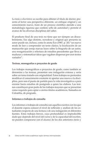 6 Cómo escribir textos académicos según normas internacionales
La tesis o disertation se escribe para obtener el título de doctor; pre-
senta al lector una perspectiva diferente, un enfoque original y un
conocimiento nuevo, fruto de un proceso científico atenido a una
metodología rigurosa que confiere sello de autoridad y permite el
avance de las diversas disciplinas del saber.
El producto final de una tesis no tiene que ser siempre un descu-
brimiento. Ese algo distinto, novedoso y original que presenta su
autor puede ser, incluso, como lo anota Eco (1987, p. 20) “un nuevo
modo de leer y comprender un texto clásico, la localización de un
ma­
nus­
crito que arroja nuevas luces sobre la biografía de un autor,
una reorganización y relectura de estudios precedentes que lleva a
madurar y sistematizar ideas que vagaban dispersas por esos textos
variados”.
Tesinas, monografías o proyectos de grado
Los trabajos monográficos o proyectos de grado, como también se
denomina a las tesinas, presentan una indagación extensa y seria
sobre un tema tratado con originalidad. Estos trabajos no pretenden
modificar el conocimiento existente ni aportar uno nuevo a la disci-
plina, pero son el punto de partida para la vida investigativa o para
enrutar hacia estudios de postgrado a quien los elabora. Las tesi-
nas constituyen gran parte de los trabajos mayores que se presentan
como requisito para optar a ciertos títulos académicos, llamados en
Colombia, de pregrado.
Informes o trabajos de consulta
Los informes o trabajos de consulta son aquellos escritos con los que
el docente espera conocer el nivel de reflexión y análisis de los es-
tudiantes respecto de una lectura o de una indagación en diferentes
fuentes. Estos trabajos breves, cuya profundidad es impredecible
dado que depende del nivel del curso y de la capacidad del escritor,
no pueden compararse con el alcance de los dos anteriores (tesis y
 