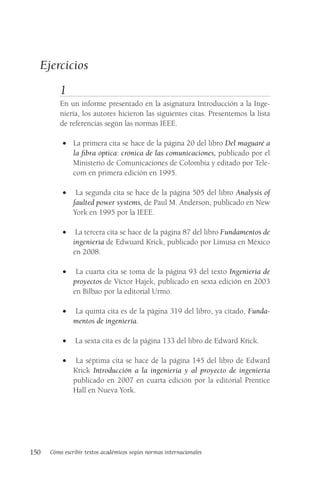 150 Cómo escribir textos académicos según normas internacionales
Ejercicios
1
En un informe presentado en la asignatura Introducción a la Inge-
niería, los autores hicieron las siguientes citas. Presentemos la lista
de referencias según las normas IEEE.
• La primera cita se hace de la página 20 del libro Del maguaré a
la fibra óptica: crónica de las comunicaciones, publicado por el
Ministerio de Comunicaciones de Colombia y editado por Tele-
com en primera edición en 1995.
• La segunda cita se hace de la página 505 del libro Analysis of
faulted power systems, de Paul M. Anderson, publicado en New
York en 1995 por la IEEE.
• La tercera cita se hace de la página 87 del libro Fundamentos de
ingeniería de Edwuard Krick, publicado por Limusa en México
en 2008.
• La cuarta cita se toma de la página 93 del texto Ingeniería de
proyectos de Víctor Hajek, publicado en sexta edición en 2003
en Bilbao por la editorial Urmo.
• La quinta cita es de la página 319 del libro, ya citado, Funda-
mentos de ingeniería.
• La sexta cita es de la página 133 del libro de Edward Krick.
• La séptima cita se hace de la página 145 del libro de Edward
Krick Introducción a la ingeniería y al proyecto de ingeniería
publicado en 2007 en cuarta edición por la editorial Prentice
Hall en Nueva York.
 