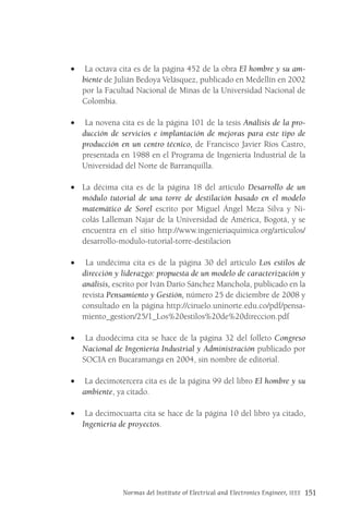 Normas del Institute of Electrical and Electronics Engineer, IEEE 151
• La octava cita es de la página 452 de la obra El hombre y su am-
biente de Julián Bedoya Velásquez, publicado en Medellín en 2002
por la Facultad Nacional de Minas de la Universidad Nacional de
Colombia.
• La novena cita es de la página 101 de la tesis Análisis de la pro-
ducción de servicios e implantación de mejoras para este tipo de
producción en un centro técnico, de Francisco Javier Ríos Castro,
presentada en 1988 en el Programa de Ingeniería Industrial de la
Universidad del Norte de Barranquilla.
• La décima cita es de la página 18 del artículo Desarrollo de un
módulo tutorial de una torre de destilación basado en el modelo
matemático de Sorel escrito por Miguel Ángel Meza Silva y Ni-
colás Lalleman Najar de la Universidad de América, Bogotá, y se
encuentra en el sitio http://www.ingenieriaquimica.org/articulos/
desarrollo-modulo-tutorial-torre-destilacion
• La undécima cita es de la página 30 del artículo Los estilos de
dirección y liderazgo: propuesta de un modelo de caracterización y
análisis, escrito por Iván Darío Sánchez Manchola, publicado en la
revista Pensamiento y Gestión, número 25 de diciembre de 2008 y
consultado en la página http://ciruelo.uninorte.edu.co/pdf/pensa-
miento_gestion/25/1_Los%20estilos%20de%20direccion.pdf
• La duodécima cita se hace de la página 32 del folleto Congreso
Nacional de Ingeniería Industrial y Administración publicado por
SOCIA en Bucaramanga en 2004, sin nombre de editorial.
• La decimotercera cita es de la página 99 del libro El hombre y su
ambiente, ya citado.
• La decimocuarta cita se hace de la página 10 del libro ya citado,
Ingeniería de proyectos.
 