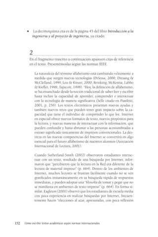 152 Cómo escribir textos académicos según normas internacionales
• La decimoquinta cita es de la página 45 del libro Introducción a la
ingeniería y al proyecto de ingeniería, ya citado.
2
En el fragmento trascrito a continuación aparecen citas de referencia
en el texto. Presentémoslas según las normas IEEE.
La naturaleza del término alfabetismo está cambiando velozmente a
medida que surgen nuevas tecnologías (DiSessa, 2000; Dresang &
McClelland, 1999; Leu & Kinzer, 2000; Reinking, McKenna, Labbo
& Kieffer, 1998; Tapscott, 1998). “Hoy, la definición de alfabetismo,
se ha ensanchado desde la noción tradicional de saber leer y escribir
hasta incluir la capacidad de aprender, comprender e interactuar
con la tecnología de manera significativa (Selfe citado en Pianfetti,
2001, p. 256). Los textos electrónicos presentan nuevas ayudas y
también nuevos retos que pueden tener gran impacto sobre la ca-
pacidad que tiene el individuo de comprender lo que lee. Internet
en especial ofrece nuevos formatos de texto, nuevos propósitos para
la lectura, y nuevas maneras de interactuar con la información, que
pueden confundir y hasta abrumar a las personas acostumbradas a
extraer significado únicamente de impresos convencionales. La des-
treza en las nuevas competencias del Internet se convertirá en algo
esencial para el futuro alfabetismo de nuestros alumnos (Asociación
Internacional de Lectura, 2001).
Cuando Sutherland-Smith (2002) observaron estudiantes interac-
tuar con un texto, resultado de una búsqueda por Internet, infor-
maron que “percibieron que la lectura en la Red era diferente de la
lectura de material impreso” (p. 664). Dentro de los ambientes de
Internet, muchos lectores se frustran fácilmente cuando no se ven
gratificados instantáneamente en su búsqueda rápida de respuestas
inmediatas, y pueden adoptar una “filosofía de tomar y pegar que no
se manifiesta en ambientes de texto impreso” (p. 664). En forma si-
milar, Eagleton (2001) observó que los estudiantes de escuela media
con poca experiencia en realizar búsquedas por Internet, frecuen-
temente hacen “elecciones al azar, apresuradas, con poca reflexión
 