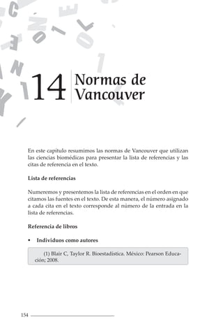 154
En este capítulo resumimos las normas de Vancouver que utilizan
las ciencias biomédicas para presentar la lista de referencias y las
citas de referencia en el texto.
Lista de referencias
Numeremos y presentemos la lista de referencias en el orden en que
citamos las fuentes en el texto. De esta manera, el número asignado
a cada cita en el texto corresponde al número de la entrada en la
lista de referencias.
Referencia de libros
 Individuos como autores
(1) Blair C, Taylor R. Bioestadística. México: Pearson Educa-
ción; 2008.
Normas de
Vancouver
14
 