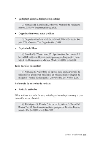 Normas de Vancouver 155
 Editor(es), compilador(es) como autores
(2) Narváez IJ, Ramírez SJ, editores. Manual de Medicina
Interna. México: Interamericana; 2005.
 Organización como autor y editor
(3) Organización Mundial de la Salud. World Malaria Re-
port 2008. Geneva: The Organization; 2008.
 Capítulo de libro
(4) Parrales SJ, Wasserman JP. Hipertensión. En: Lomas JH,
Bovea BM, editores. Hipertensión: patología, diagnóstico y ma-
nejo. 2 ed. Buenos Aires: Manual Moderno; 2006. p. 365-84.
Tesis doctoral (o similar)
(5) Narváez R. Algoritmo de apoyo para el diagnóstico de
tuberculosis pulmonar mediante el procesamiento digital de
imágenes [tesis]. Barranquilla: Universidad del Norte; 2008.
Referencia de artículos de revistas
 Artículo estándar
Si los autores son más de seis, se incluyen los seis primeros y a con-
tinuación se escribe et ál.
(6) Rodríguez S, Rueda P, Álvarez Z, Juárez S, Tarud M,
Morón T et ál. Trastornos afectivos postparto. Revista Econo-
mía del Caribe 2008 nov.;2:166-189.
 
