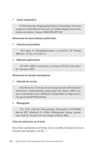 156 Cómo escribir textos académicos según normas internacionales
 Autor corporativo
(7) Rat Genome Sequencing Project Consortium. Genome
sequence of the Brown Norway rat yields insights into mam-
malian evolution. Nature 2004;6982:493-520.
Referencia de otros trabajos publicados
 Artículo de periódico
(8) López U. Hospitalizaciones y polución. El Tiempo
2006 jun. 21; Sec. A:3 (col. 5).
 Material audiovisual
(9) VIH +/SIDA: los hechos y el futuro [DVD]. Lima: Mos-
by-Anuario; 2005.
Referencia de fuentes electrónicas
 Artículo de revista
(10) Mora AA. Factores en la emergencia de enfermedades
infecciosas. Enfermedades infecciosas [en línea]. 2009 ene.-
mar. [consultado 5 jun. 2009];1(1). Disponible en: http://www.
cdc.gov/ncidod/EID/eid.htm.
 Monografía
(11) CDI, Clinical Dermatology Illustrated [CD-ROM].
Reeves JRT, Maibach H. CMEA Multimedia Group, produ-
cers. 2nd ed. Versión 5.0. San Diego: CMEA; 2005.
Citas de referencia en el texto
Para citar una fuente en el texto, solo se escribe el número de la re-
ferencia, por ejemplo: “en (5)…”.
 