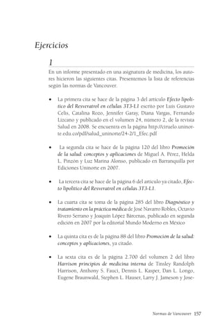 Normas de Vancouver 157
Ejercicios
1
En un informe presentado en una asignatura de medicina, los auto-
res hicieron las siguientes citas. Presentemos la lista de referencias
según las normas de Vancouver.
• La primera cita se hace de la página 3 del artículo Efecto lipolí-
tico del Resveratrol en células 3T3-L1 escrito por Luis Gustavo
Celis, Catalina Rozo, Jennifer Garay, Diana Vargas, Fernando
Lizcano y publicado en el volumen 24, número 2, de la revista
Salud en 2008. Se encuentra en la página http://ciruelo.uninor-
te.edu.co/pdf/salud_uninorte/24-2/1_Efec.pdf
• La segunda cita se hace de la página 120 del libro Promoción
de la salud: conceptos y aplicaciones de Miguel A. Pérez, Helda
L. Pinzón y Luz Marina Alonso, publicado en Barranquilla por
Ediciones Uninorte en 2007.
• La tercera cita se hace de la página 6 del artículo ya citado, Efec-
to lipolítico del Resveratrol en células 3T3-L1.
• La cuarta cita se toma de la página 285 del libro Diagnóstico y
tratamiento en la práctica médica de José Navarro Robles, Octavio
Rivero Serrano y Joaquín López Bárcenas, publicado en segunda
edición en 2007 por la editorial Mundo Moderno en México
• La quinta cita es de la página 88 del libro Promoción de la salud:
conceptos y aplicaciones, ya citado.
• La sexta cita es de la página 2.700 del volumen 2 del libro
Harrison principios de medicina interna de Tinsley Randolph
Harrison, Anthony S. Fauci, Dennis L. Kasper, Dan L. Longo,
Eugene Braunwald, Stephen L. Hauser, Larry J. Jameson y Jose-
 