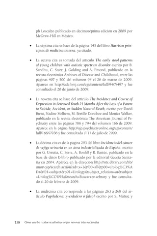158 Cómo escribir textos académicos según normas internacionales
ph Loscalzo publicado en decimoséptima edición en 2009 por
McGraw-Hill en México.
• La séptima cita se hace de la página 145 del libro Harrison prin-
cipios de medicina interna, ya citado.
• La octava cita es tomada del artículo The early stool patterns
of young children with autistic spectrum disorder escrito por B.
Sandhu, C. Steer, J. Golding and A. Emond, publicado en la
revista electrónica Archives of Disease and Childhood, entre las
páginas 407 y 500 del volumen 94 el 26 de marzo de 2009.
Aparece en http://adc.bmj.com/cgi/content/full/94/7/497 y fue
consultado el 20 de junio de 2009.
• La novena cita se hace del artículo The Incidence and Course of
Depression in Bereaved Youth 21 Months After the Loss of a Parent
to Suicide, Accident, or Sudden Natural Death, escrito por David
Brent, Nadine Melhem, M. Bertille Donohoe and Monica Walker,
publicado en la revista electrónica The American Journal of Ps-
ychiatry entre las páginas 786 y 794 del volumen 166 de 2009.
Aparece en la página http://ajp.psychiatryonline.org/cgi/content/
full/166/7/786 y fue consultado el 17 de julio de 2009.
• La décima cita es de la página 293 del libro Incidencia del cáncer
de vejiga urinaria en un área industrializada de España, escrito
por G. Urrutia, C. Serra, A. Bonfill y R. Bastús, publicado en la
base de datos E-libro publicado por la editorial Gaceta Sanita-
ria en 2004. Aparece en la dirección http://site.ebrary.com/lib/
unortesp/search.action?adv.x=1&f00=all&p00=urolog%C3%A
Da&f01=subject&p01=Urology&subject_relation=or&subject
=Urolog%CC%95a&search=Buscar+en+ebrary y fue consulta-
do el 20 de febrero de 2009.
• La undécima cita corresponde a las páginas 263 a 268 del ar-
tículo Papiledema: ¿verdadero o falso? escrito por S. Muñoz y
 