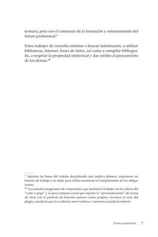 Textos académicos 7
tesinas), pero son el comienzo de la formación y entrenamiento del
futuro profesional.*
Estos trabajos de consulta enseñan a buscar información, a utilizar
bibliotecas, Internet, bases de datos, así como a compilar bibliogra-
fía, a respetar la propiedad intelectual y dar crédito al pensamiento
de los demás.**
* Aportan las bases del trabajo disciplinado que implica planear, imponerse un
horario de trabajo y no dejar para último momento el cumplimiento de las obliga-
ciones.
** Los actuales programas de computador que facilitan el trabajo con la cultura del
“corte y pega” y la poca censura social que reporta la “personalización” de textos
de otros con el pretexto de hacerlos parecer como propios, favorece el vicio del
plagio, conducta que la academia seria rechaza y sanciona cuando lo detecta.
 