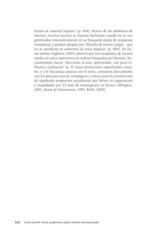 160 Cómo escribir textos académicos según normas internacionales
lectura de material impreso” (p. 664). Dentro de los ambientes de
Internet, muchos lectores se frustran fácilmente cuando no se ven
gratificados instantáneamente en su búsqueda rápida de respuestas
inmediatas, y pueden adoptar una “filosofía de tomar y pegar…que
no se manifiesta en ambientes de texto impreso” (p. 664). En for-
ma similar, Eagleton (2001) observó que los estudiantes de escuela
media con poca experiencia en realizar búsquedas por Internet, fre-
cuentemente hacen “elecciones al azar, apresuradas, con poca re-
flexión y evaluación” (p. 3). Estas interacciones superficiales, casua-
les, y con frecuencia pasivas con el texto, contrastan directamente
con los procesos activos, estratégicos y críticos para la construcción
de significado propuestos actualmente por líderes en capacitación
y respaldados por 25 años de investigación en lectura (Allington,
2001; Keene & Zimmerman, 1997; Robb, 2000).
 