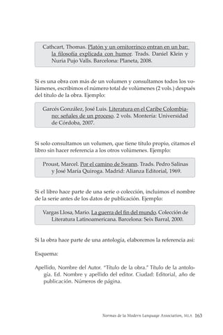 Normas de la Modern Language Association, MLA 163
Cathcart, Thomas. Platón y un ornitorrinco entran en un bar:
la filosofía explicada con humor. Trads. Daniel Klein y
Nuria Pujo Valls. Barcelona: Planeta, 2008.
Si es una obra con más de un volumen y consultamos todos los vo-
lúmenes, escribimos el número total de volúmenes (2 vols.) después
del título de la obra. Ejemplo:
Garcés González, José Luis. Literatura en el Caribe Colombia-
no: señales de un proceso. 2 vols. Montería: Universidad
de Córdoba, 2007.
Si solo consultamos un volumen, que tiene título propio, citamos el
libro sin hacer referencia a los otros volúmenes. Ejemplo:
Proust, Marcel. Por el camino de Swann. Trads. Pedro Salinas
y José María Quiroga. Madrid: Alianza Editorial, 1969.
Si el libro hace parte de una serie o colección, incluimos el nombre
de la serie antes de los datos de publicación. Ejemplo:
Vargas Llosa, Mario. La guerra del fin del mundo. Colección de
Literatura Latinoamericana. Barcelona: Seix Barral, 2000.
Si la obra hace parte de una antología, elaboremos la referencia así:
Esquema:
Apellido, Nombre del Autor. “Título de la obra.” Título de la antolo-
gía. Ed. Nombre y apellido del editor. Ciudad: Editorial, año de
publicación. Números de página.
 