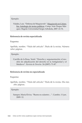 164 Cómo escribir textos académicos según normas internacionales
  Ejemplo:
Vidales, Luis. “Defensa de Maquiavelo”. Maquiavelo en Colom-
bia: Antología de textos políticos. Comp. Iván Duque Már-
quez. Bogotá: Universidad Sergio Arboleda, 2007. 61-76.
Referencia de revista especializada
Esquema:
Apellido, nombre. “Título del artículo”. Título de la revista. Número
(año): páginas.
  Ejemplo:
Carrillo de la Rosa, Yesid. “Derecho y argumentación: el mo-
delo de adjudicación del derecho en la Antigüedad y el
Medievo”. Revista de Derecho. 24 (2007): 71-87.
Referencia de revista no especializada
Esquema:
Apellido, nombre. “Título del artículo.” Título de la revista. Día mes
año: páginas.
  Ejemplo:
Samper, María Elvira. “Bueno es culantro…”. Cambio. 11 jun.
2009: 12.
 