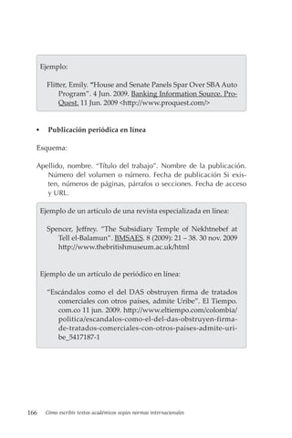 166 Cómo escribir textos académicos según normas internacionales
  Ejemplo:
Flitter, Emily. “House and Senate Panels Spar Over SBAAuto
Program”. 4 Jun. 2009. Banking Information Source. Pro-
Quest. 11 Jun. 2009 <http://www.proquest.com/>
▪
▪ Publicación periódica en línea
Esquema:
Apellido, nombre. “Título del trabajo”. Nombre de la publicación.
Número del volumen o número. Fecha de publicación Si exis-
ten, números de páginas, párrafos o secciones. Fecha de acceso
y URL.
  Ejemplo de un artículo de una revista especializada en línea:
Spencer, Jeffrey. “The Subsidiary Temple of Nekhtnebef at
Tell el-Balamun”. BMSAES. 8 (2009): 21 – 38. 30 nov. 2009
http://www.thebritishmuseum.ac.uk/html
  Ejemplo de un artículo de periódico en línea:
“Escándalos como el del DAS obstruyen firma de tratados
comerciales con otros países, admite Uribe”. El Tiempo.
com.co 11 jun. 2009. http://www.eltiempo.com/colombia/
politica/escandalos-como-el-del-das-obstruyen-firma-
de-tratados-comerciales-con-otros-paises-admite-uri-
be_5417187-1
 