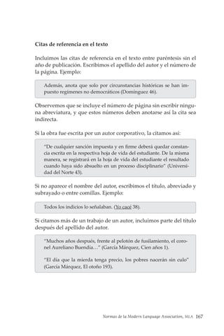 Normas de la Modern Language Association, MLA 167
Citas de referencia en el texto
Incluimos las citas de referencia en el texto entre paréntesis sin el
año de publicación. Escribimos el apellido del autor y el número de
la página. Ejemplo:
Además, anota que solo por circunstancias históricas se han im-
puesto regímenes no democráticos (Domínguez 46).
Observemos que se incluye el número de página sin escribir ningu-
na abreviatura, y que estos números deben anotarse así la cita sea
indirecta.
Si la obra fue escrita por un autor corporativo, la citamos así:
“De cualquier sanción impuesta y en firme deberá quedar constan-
cia escrita en la respectiva hoja de vida del estudiante. De la misma
manera, se registrará en la hoja de vida del estudiante el resultado
cuando haya sido absuelto en un proceso disciplinario” (Universi-
dad del Norte 43).
Si no aparece el nombre del autor, escribimos el título, abreviado y
subrayado o entre comillas. Ejemplo:
Todos los indicios lo señalaban. (Yo cacé 38).
Si citamos más de un trabajo de un autor, incluimos parte del título
después del apellido del autor.
“Muchos años después, frente al pelotón de fusilamiento, el coro-
nel Aureliano Buendía…” (García Márquez, Cien años 1).
“El día que la mierda tenga precio, los pobres nacerán sin culo”
(García Márquez, El otoño 193).
 