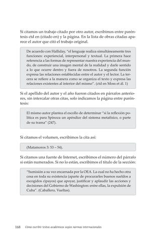168 Cómo escribir textos académicos según normas internacionales
Si citamos un trabajo citado por otro autor, escribimos entre parén-
tesis ctd en (citado en) y la página. En la lista de obras citadas apa-
rece el autor que citó el trabajo original.
De acuerdo con Halliday, “el lenguaje realiza simultáneamente tres
funciones: experiencial, interpersonal y textual. La primera hace
referencia a las formas de representar nuestra experiencia del mun-
do, de construir una imagen mental de la realidad y darle sentido
a lo que ocurre dentro y fuera de nosotros. La segunda función
expresa las relaciones establecidas entre el autor y el lector. La ter-
cera se refiere a la manera como se organiza el texto y expresa las
relaciones existentes al interior del mismo”. (ctd en Moss et ál. 1)
Si el apellido del autor y el año fueron citados en párrafos anterio-
res, sin intercalar otras citas, solo indicamos la página entre parén-
tesis:
El mismo autor plantea el escollo de determinar “si la reflexión po-
lítica es para Spinoza un apéndice del sistema metafísico, o parte
de su trama” (247).
Si citamos el volumen, escribimos la cita así:
(Matamoros 3: 53 – 54).
Si citamos una fuente de Internet, escribimos el número del párrafo
si están numerados. Si no lo están, escribimos el título de la sección:
“Sumisión a su vez encarnada por la OEA. La cual no ha hecho otra
cosa en toda su existencia (aparte de procurarles buenos sueldos a
escogidos cipayos) que apoyar, justificar y aplaudir las acciones y
decisiones del Gobierno de Washington: entre ellas, la expulsión de
Cuba”. (Caballero, Vueltas).
 