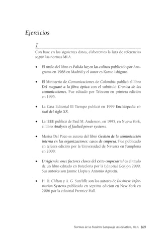 Normas de la Modern Language Association, MLA 169
Ejercicios
1
Con base en los siguientes datos, elaboremos la lista de referencias
según las normas MLA.
• El título del libro es Pálida luz en las colinas publicado por Ana-
grama en 1988 en Madrid y el autor es Kazuo Ishiguro.
• El Ministerio de Comunicaciones de Colombia publicó el libro
Del maguaré a la fibra óptica con el subtítulo Crónica de las
comunicaciones. Fue editado por Telecom en primera edición
en 1995.
• La Casa Editorial El Tiempo publicó en 1999 Enciclopedia vi-
sual del siglo XX.
• La IEEE publicó de Paul M. Anderson, en 1995, en Nueva York,
el libro Analysis of faulted power systems.
• Marisa Del Pozo es autora del libro Gestión de la comunicación
interna en las organizaciones: casos de empresa. Fue publicado
en tercera edición por la Universidad de Navarra en Pamplona
en 2008.
• Dirigiendo: once factores claves del éxito empresarial es el título
de un libro editado en Barcelona por la Editorial Gestión 2000.
Sus autores son Jaume Llopis y Antonio Agustín.
• H. D. Clifton y A. G. Sutcliffe son los autores de Business: Infor-
mation Systems publicado en séptima edición en New York en
2006 por la editorial Prentice Hall.
 