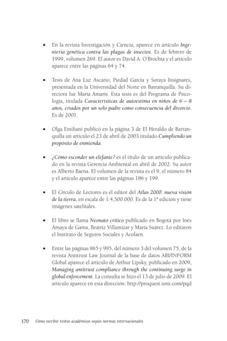 170 Cómo escribir textos académicos según normas internacionales
• En la revista Investigación y Ciencia, aparece en artículo Inge-
niería genética contra las plagas de insectos. Es de febrero de
1999, volumen 269. El autor es David A. O’Brochta y el artículo
aparece entre las páginas 64 y 74.
• Tesis de Ana Luz Ascario, Piedad García y Soraya Insignares,
presentada en la Universidad del Norte en Barranquilla. Su di-
rectora fue María Amarís. Esta tesis es del Programa de Psico-
logía, titulada Características de autoestima en niños de 6 – 8
años, criados por un solo padre como consecuencia del divorcio.
Es de 2001.
• Olga Emiliani publicó en la página 3 de El Heraldo de Barran-
quilla un artículo el 23 de abril de 2003 titulado Cumpliendo un
propósito de enmienda.
• ¿Cómo esconder un elefante? es el título de un artículo publica-
do en la revista Gerencia Ambiental en abril de 2002. Su autor
es Alberto Baena. El volumen de la revista es el 9, el número 84
y el artículo aparece entre las páginas 186 y 199.
• El Círculo de Lectores es el editor del Atlas 2000: nueva visión
de la tierra, en escala de 1:4,500.000. Es de la 1ª edición y tiene
imágenes satelitales.
• El libro se llama Neonato crítico publicado en Bogotá por Inés
Amaya de Gama, Beatriz Villamizar y María Suárez. Lo editaron
el Instituto de Seguros Sociales y Acofaen.
• Entre las páginas 965 y 995, del número 3 del volumen 75, de la
revista Antitrust Law Journal de la base de datos ABI/INFORM
Global aparece el artículo de Arthur Lipsky, publicado en 2009,
Managing antitrust compliance through the continuing surge in
global enforcement. La consulta se hizo el 13 de julio de 2009. El
artículo aparece en esta dirección: http://proquest.umi.com/pqd
 