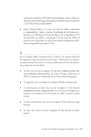 Normas de la Modern Language Association, MLA 171
web?index=0&did=1706599431&SrchMode=1&sid=3&Fmt=
3&VInst=PROD&VType=PQD&RQT=309&VName=PQD&TS
=1247502570&clientId=28054
• Jorge Orlando Melo es el autor del artículo Libros, televisores
y computadores: viejas y nuevas tecnologías de la lectura pu-
blicado en la Biblioteca Virtual del Banco de la República el 15
de diciembre de 2004 y consultado el 30 de junio de 2009. El
artículo está disponible en http://www.lablaa.org/blaavirtual/bi-
bliotecologia/bibliotecas/lec97.htm
2
En un trabajo sobre Comunicación y Cultura, los autores hicieron
las siguientes citas de referencia en el texto. Ordenemos los elemen-
tos, presentemos las citas en el texto y elaboremos la lista de referen-
cias, según las normas MLA:
• Se hace una cita de la página 147 del libro Cultura escolar, cul-
tura mediática: intersecciones, de Jorge Huergo, publicado en
2007 en Bogotá en la Editorial de la Universidad Pedagógica.
• La siguiente cita es tomada de la página 158 de la misma obra.
• A continuación se hace una cita de la página 73 del artículo
Camaleones en las comunicaciones de la revista Investigación y
Ciencia. Es el número 277 de octubre de 2009. Su autor es John
Gutlat.
• Se hace nuevamente una cita de la página 50 del libro de Jorge
Huergo.
• Se hace una nueva cita de la página 79 del artículo de Jhon
Gutlat.
 