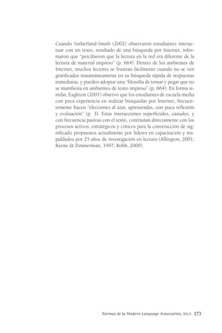 Normas de la Modern Language Association, MLA 173
Cuando Sutherland-Smith (2002) observaron estudiantes interac-
tuar con un texto, resultado de una búsqueda por Internet, infor-
maron que “percibieron que la lectura en la red era diferente de la
lectura de material impreso” (p. 664). Dentro de los ambientes de
Internet, muchos lectores se frustran fácilmente cuando no se ven
gratificados instantáneamente en su búsqueda rápida de respuestas
inmediatas, y pueden adoptar una “filosofía de tomar y pegar que no
se manifiesta en ambientes de texto impreso” (p. 664). En forma si-
milar, Eagleton (2001) observó que los estudiantes de escuela media
con poca experiencia en realizar búsquedas por Internet, frecuen-
temente hacen “elecciones al azar, apresuradas, con poca reflexión
y evaluación” (p. 3). Estas interacciones superficiales, casuales, y
con frecuencia pasivas con el texto, contrastan directamente con los
procesos activos, estratégicos y críticos para la construcción de sig-
nificado propuestos actualmente por lideres en capacitación y res-
paldados por 25 años de investigación en lectura (Allington, 2001;
Keene & Zimmerman, 1997; Robb, 2000).
 