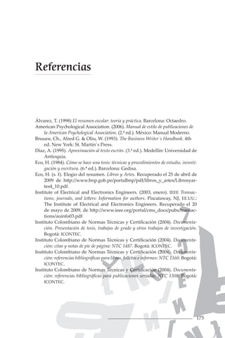 175
Álvarez, T. (1998) El resumen escolar: teoría y práctica. Barcelona: Octaedro.
American Psychological Association. (2006). Manual de estilo de publicaciones de
la American Psychological Association. (2.ª ed.). México: Manual Moderno.
Brusaw, Ch., Alred G. & Oliu, W. (1993). The Business Writer´s Handbook. 4th
ed. New York: St. Martin´s Press.
Díaz, A. (1995). Aproximación al texto escrito. (3.ª ed.). Medellín: Universidad de
Antioquia.
Eco, H. (1984). Cómo se hace una tesis: técnicas y procedimientos de estudio, investi-
gación y escritura. (6.ª ed.). Barcelona: Gedisa.
Eco, H. (s. f). Elogio del resumen. Libros y Artes. Recuperado el 25 de abril de
2009 de http://www.bnp.gob.pe/portalbnp/pdf/libros_y_artes/Librosyar-
tes4_10.pdf.
Institute of Electrical and Electronics Engineers. (2003, enero). IEEE Transac-
tions, journals, and letters: Information for authors. Piscataway, NJ, EE.UU.:
The Institute of Electrical and Electronics Engineers. Recuperado el 20
de mayo de 2009, de http://www.ieee.org/portal/cms_docs/pubs/transac-
tions/auinfo03.pdf
Instituto Colombiano de Normas Técnicas y Certificación (2004). Documenta-
ción. Presentación de tesis, trabajos de grado y otros trabajos de investigación.
Bogotá: ICONTEC.
Instituto Colombiano de Normas Técnicas y Certificación (2004). Documenta-
ción: citas y notas de pie de página: NTC 1487. Bogotá: ICONTEC.
Instituto Colombiano de Normas Técnicas y Certificación (2004). Documenta-
ción: referencias bibliográficas para libros, folletos e informes: NTC 1160. Bogotá:
ICONTEC.
Instituto Colombiano de Normas Técnicas y Certificación (2004). Documenta-
ción: referencias bibliográficas para publicaciones seriadas: NTC 1308. Bogotá:
ICONTEC.
Referencias
 