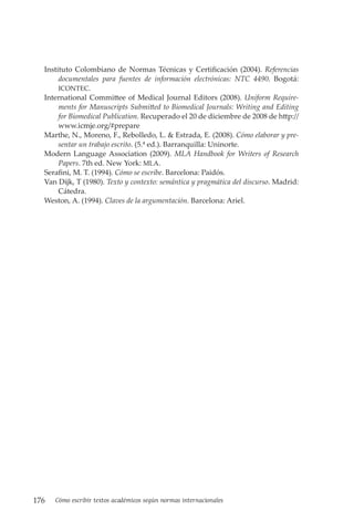 176 Cómo escribir textos académicos según normas internacionales
Instituto Colombiano de Normas Técnicas y Certificación (2004). Referencias
documentales para fuentes de información electrónicas: NTC 4490. Bogotá:
ICONTEC.
International Committee of Medical Journal Editors (2008). Uniform Require-
ments for Manuscripts Submitted to Biomedical Journals: Writing and Editing
for Biomedical Publication. Recuperado el 20 de diciembre de 2008 de http://
www.icmje.org/#prepare
Marthe, N., Moreno, F., Rebolledo, L. & Estrada, E. (2008). Cómo elaborar y pre-
sentar un trabajo escrito. (5.ª ed.). Barranquilla: Uninorte.
Modern Language Association (2009). MLA Handbook for Writers of Research
Papers. 7th ed. New York: MLA.
Serafini, M. T. (1994). Cómo se escribe. Barcelona: Paidós.
Van Dijk, T (1980). Texto y contexto: semántica y pragmática del discurso. Madrid:
Cátedra.
Weston, A. (1994). Claves de la argumentación. Barcelona: Ariel.
 