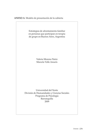 Anexos 179
ANEXO A. Modelo de presentación de la cubierta
Estrategias de afrontamiento familiar
en personas que participan en terapia
de grupo en Buenos Aires, Argentina
Valeria Moreno Nieto
Marcela Valle Amarís
Universidad del Norte
División de Humanidades y Ciencias Sociales
Programa de Psicología
Barranquilla
2009
 