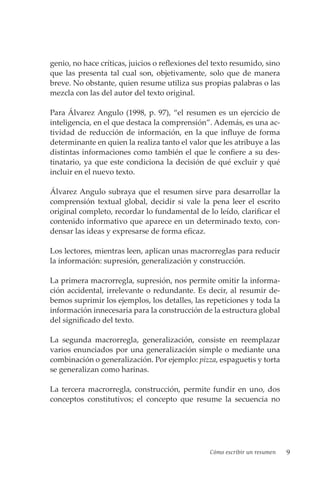 Cómo escribir un resumen 9
genio, no hace críticas, juicios o reflexiones del texto resumido, sino
que las presenta tal cual son, objetivamente, solo que de manera
breve. No obstante, quien resume utiliza sus propias palabras o las
mezcla con las del autor del texto original.
Para Álvarez Angulo (1998, p. 97), “el resumen es un ejercicio de
inteligencia, en el que destaca la comprensión”. Además, es una ac-
tividad de reducción de información, en la que influye de forma
determinante en quien la realiza tanto el valor que les atribuye a las
distintas informaciones como también el que le confiere a su des-
tinatario, ya que este condiciona la decisión de qué excluir y qué
incluir en el nuevo texto.
Álvarez Angulo subraya que el resumen sirve para desarrollar la
comprensión textual global, decidir si vale la pena leer el escrito
original completo, recordar lo fundamental de lo leído, clarificar el
contenido informativo que aparece en un determinado texto, con-
densar las ideas y expresarse de forma eficaz.
Los lectores, mientras leen, aplican unas macrorreglas para reducir
la información: supresión, generalización y construcción.
La primera macrorregla, supresión, nos permite omitir la informa-
ción accidental, irrelevante o redundante. Es decir, al resumir de-
bemos suprimir los ejemplos, los detalles, las repeticiones y toda la
información innecesaria para la construcción de la estructura global
del significado del texto.
La segunda macrorregla, generalización, consiste en reemplazar
varios enunciados por una generalización simple o mediante una
combinación o generalización. Por ejemplo: pizza, espaguetis y torta
se generalizan como harinas.
La tercera macrorregla, construcción, permite fundir en uno, dos
conceptos constitutivos; el concepto que resume la secuencia no
 