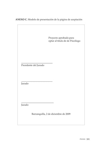 Anexos 181
ANEXO C. Modelo de presentación de la página de aceptación
Proyecto aprobado para
optar al título de de Psicólogo
__________________________
Presidente del Jurado
__________________________
Jurado
___________________________
Jurado
Barranquilla, 2 de diciembre de 2009
 