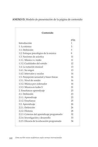 182 Cómo escribir textos académicos según normas internacionales
ANEXO D. Modelo de presentación de la página de contenido
			
Contenido
pág.
Introducción 1
1. La música 3
1.1. Definición 3
1.2. Enfoque psicológico de la música 8
1.3. Nociones de acústica 11
1.3.1. Música vs. ruido 11
1.3.2. Cualidades del sonido 12
1.4. La notación musical 13
1.4.1. Su origen 13
1.4.2. Intervalos y escalas 14
1.5. Percepción sensorial y bases físicas 16
1.5.1. Nivel de sonido 16
1.5.2. Música por ordenador 16
1.5.3. Música en turbo 5 21
2. Enseñanza–aprendizaje 23
2.1. Definición 23
2.1.1. Aprendizaje 23
2.1.2. Enseñanza 25
2.2. Aprendizaje 26
2.2.1. Definición 26
2.2.2. Historia 28
2.2.3. Criterios del aprendizaje programado 32
2.2.4. Investigación y desarrollo 33
2.2.5. Eficacia de la educación programada 34
 