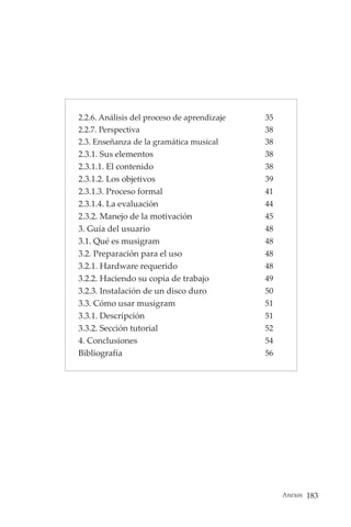 Anexos 183
2.2.6. Análisis del proceso de aprendizaje 35
2.2.7. Perspectiva 38
2.3. Enseñanza de la gramática musical 38
2.3.1. Sus elementos 38
2.3.1.1. El contenido 38
2.3.1.2. Los objetivos 39
2.3.1.3. Proceso formal 41
2.3.1.4. La evaluación 44
2.3.2. Manejo de la motivación 45
3. Guía del usuario 48
3.1. Qué es musigram 48
3.2. Preparación para el uso 48
3.2.1. Hardware requerido 48
3.2.2. Haciendo su copia de trabajo 49
3.2.3. Instalación de un disco duro 50
3.3. Cómo usar musigram 51
3.3.1. Descripción 51
3.3.2. Sección tutorial 52
4. Conclusiones 54
Bibliografía 56
 