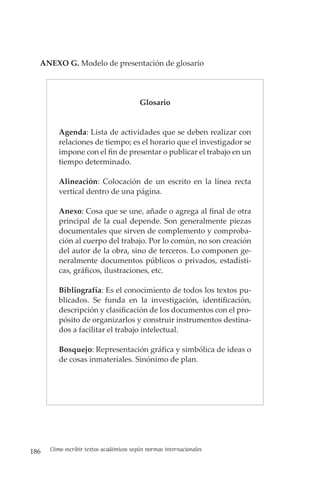 186 Cómo escribir textos académicos según normas internacionales
ANEXO G. Modelo de presentación de glosario
Glosario
Agenda: Lista de actividades que se deben realizar con
relaciones de tiempo; es el horario que el investigador se
impone con el fin de presentar o publicar el trabajo en un
tiempo determinado.
Alineación: Colocación de un escrito en la línea recta
vertical dentro de una página.
Anexo: Cosa que se une, añade o agrega al final de otra
principal de la cual depende. Son generalmente piezas
documentales que sirven de complemento y comproba-
ción al cuerpo del trabajo. Por lo común, no son creación
del autor de la obra, sino de terceros. Lo componen ge-
neralmente documentos públicos o privados, estadísti-
cas, gráficos, ilustraciones, etc.
Bibliografía: Es el conocimiento de todos los textos pu-
blicados. Se funda en la investigación, identificación,
descripción y clasificación de los documentos con el pro-
pósito de organizarlos y construir instrumentos destina-
dos a facilitar el trabajo intelectual.
Bosquejo: Representación gráfica y simbólica de ideas o
de cosas inmateriales. Sinónimo de plan.
 