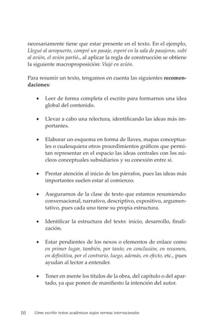 10 Cómo escribir textos académicos según normas internacionales
necesariamente tiene que estar presente en el texto. En el ejemplo,
Llegué al aeropuerto, compré un pasaje, esperé en la sala de pasajeros, subí
al avión, el avión partió., al aplicar la regla de construcción se obtiene
la siguiente macroproposición: Viajé en avión.
Para resumir un texto, tengamos en cuenta las siguientes recomen-
daciones:
• Leer de forma completa el escrito para formarnos una idea
global del contenido.
• Llevar a cabo una relectura, identificando las ideas más im-
portantes.
• Elaborar un esquema en forma de llaves, mapas conceptua-
les o cualesquiera otros procedimientos gráficos que permi-
tan representar en el espacio las ideas centrales con los nú-
cleos conceptuales subsidiarios y su conexión entre sí.
• Prestar atención al inicio de los párrafos, pues las ideas más
importantes suelen estar al comienzo.
• Asegurarnos de la clase de texto que estamos resumiendo:
conversacional, narrativo, descriptivo, expositivo, argumen-
tativo, pues cada uno tiene su propia estructura.
• Identificar la estructura del texto: inicio, desarrollo, finali-
zación.
• Estar pendientes de los nexos o elementos de enlace como
en primer lugar, también, por tanto, en conclusión, en resumen,
en definitiva, por el contrario, luego, además, en efecto, etc., pues
ayudan al lector a entender.
• Tener en mente los títulos de la obra, del capítulo o del apar-
tado, ya que ponen de manifiesto la intención del autor.
 